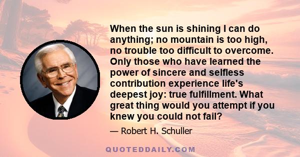 When the sun is shining I can do anything; no mountain is too high, no trouble too difficult to overcome. Only those who have learned the power of sincere and selfless contribution experience life's deepest joy: true