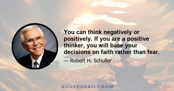 You can think negatively or positively. If you are a positive thinker, you will base your decisions on faith rather than fear.