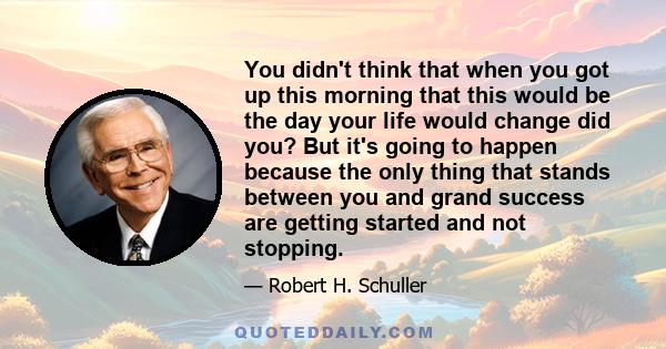 You didn't think that when you got up this morning that this would be the day your life would change did you? But it's going to happen because the only thing that stands between you and grand success are getting started 