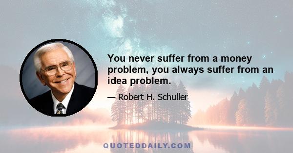 You never suffer from a money problem, you always suffer from an idea problem.