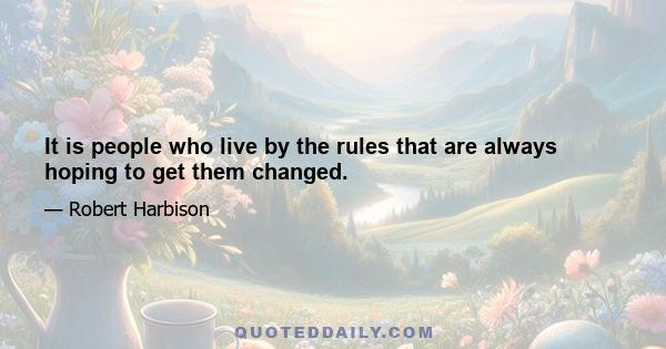 It is people who live by the rules that are always hoping to get them changed.