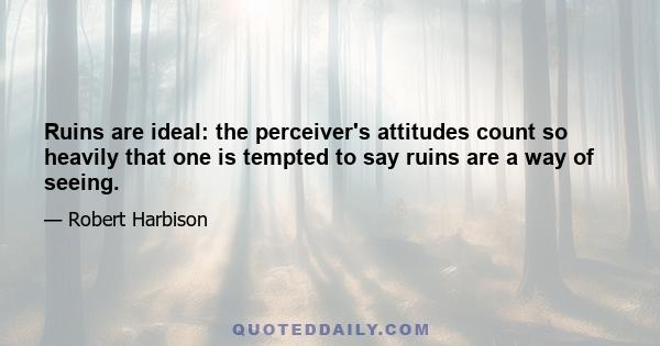 Ruins are ideal: the perceiver's attitudes count so heavily that one is tempted to say ruins are a way of seeing.