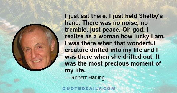 I just sat there. I just held Shelby's hand. There was no noise, no tremble, just peace. Oh god. I realize as a woman how lucky I am. I was there when that wonderful creature drifted into my life and I was there when