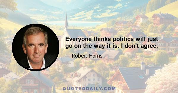 Everyone thinks politics will just go on the way it is. I don't agree.