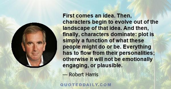 First comes an idea. Then, characters begin to evolve out of the landscape of that idea. And then, finally, characters dominate: plot is simply a function of what these people might do or be. Everything has to flow from 