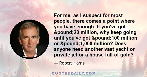 For me, as I suspect for most people, there comes a point where you have enough. If you've got £20 million, why keep going until you've got £100 million or £1,000 million? Does anyone need another vast 