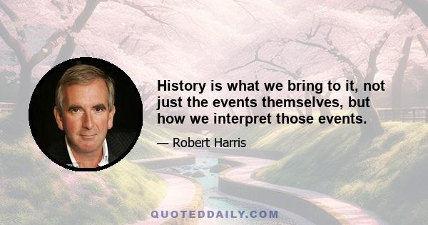 History is what we bring to it, not just the events themselves, but how we interpret those events.