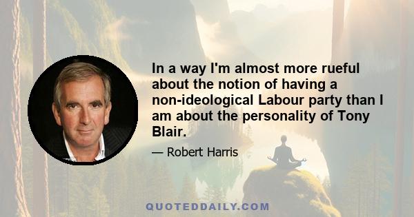 In a way I'm almost more rueful about the notion of having a non-ideological Labour party than I am about the personality of Tony Blair.