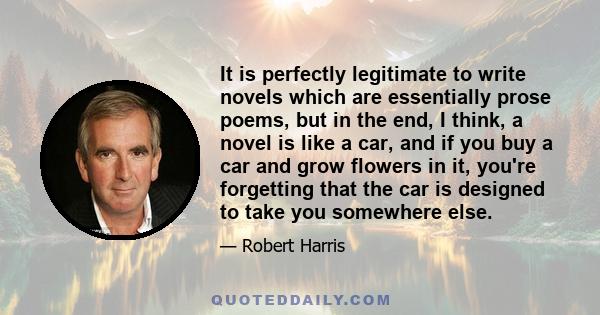 It is perfectly legitimate to write novels which are essentially prose poems, but in the end, I think, a novel is like a car, and if you buy a car and grow flowers in it, you're forgetting that the car is designed to