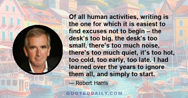 Of all human activities, writing is the one for which it is easiest to find excuses not to begin – the desk’s too big, the desk’s too small, there’s too much noise, there’s too much quiet, it’s too hot, too cold, too