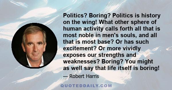 Politics? Boring? Politics is history on the wing! What other sphere of human activity calls forth all that is most noble in men's souls, and all that is most base? Or has such excitement? Or more vividly exposes our