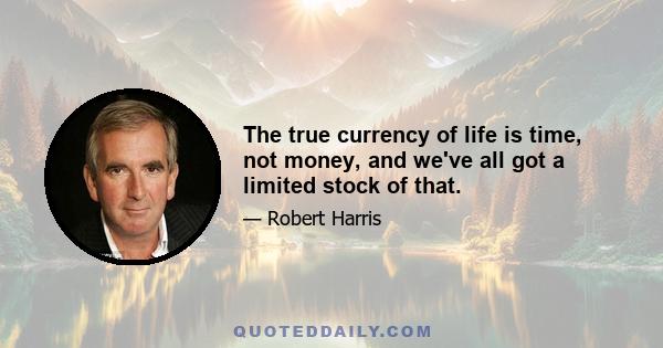 The true currency of life is time, not money, and we've all got a limited stock of that.