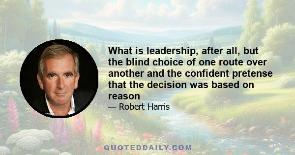 What is leadership, after all, but the blind choice of one route over another and the confident pretense that the decision was based on reason