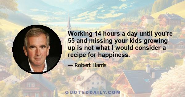 Working 14 hours a day until you're 55 and missing your kids growing up is not what I would consider a recipe for happiness.