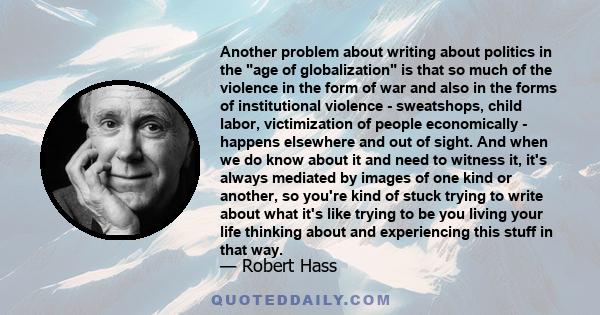 Another problem about writing about politics in the age of globalization is that so much of the violence in the form of war and also in the forms of institutional violence - sweatshops, child labor, victimization of