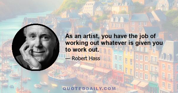 As an artist, you have the job of working out whatever is given you to work out.