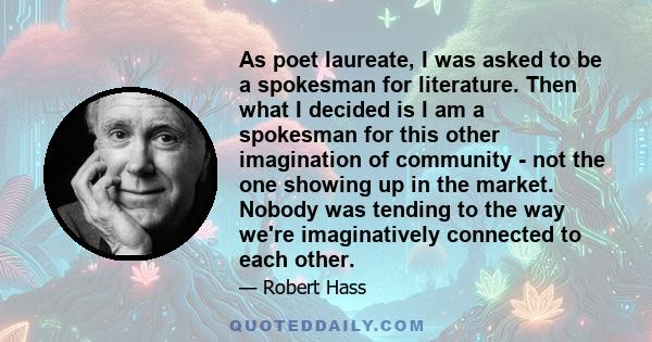 As poet laureate, I was asked to be a spokesman for literature. Then what I decided is I am a spokesman for this other imagination of community - not the one showing up in the market. Nobody was tending to the way we're 