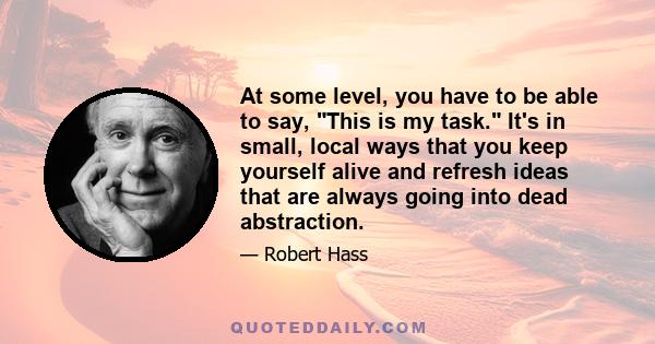 At some level, you have to be able to say, This is my task. It's in small, local ways that you keep yourself alive and refresh ideas that are always going into dead abstraction.