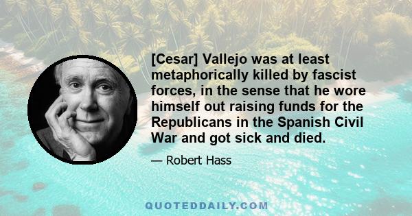 [Cesar] Vallejo was at least metaphorically killed by fascist forces, in the sense that he wore himself out raising funds for the Republicans in the Spanish Civil War and got sick and died.