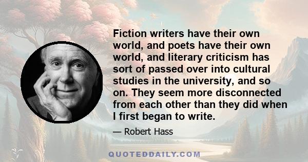 Fiction writers have their own world, and poets have their own world, and literary criticism has sort of passed over into cultural studies in the university, and so on. They seem more disconnected from each other than