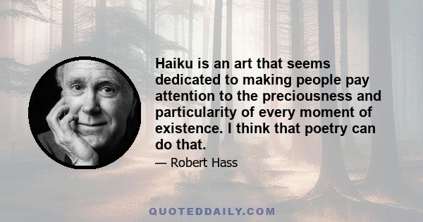 Haiku is an art that seems dedicated to making people pay attention to the preciousness and particularity of every moment of existence. I think that poetry can do that.