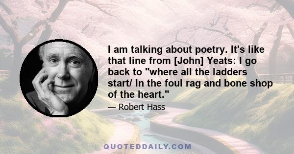 I am talking about poetry. It's like that line from [John] Yeats: I go back to where all the ladders start/ In the foul rag and bone shop of the heart.