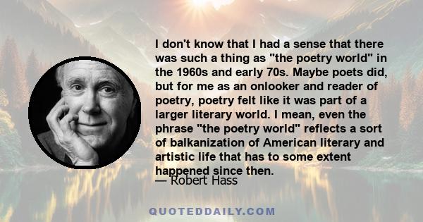 I don't know that I had a sense that there was such a thing as the poetry world in the 1960s and early 70s. Maybe poets did, but for me as an onlooker and reader of poetry, poetry felt like it was part of a larger