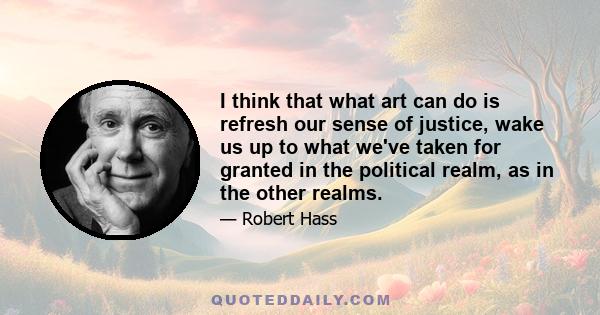 I think that what art can do is refresh our sense of justice, wake us up to what we've taken for granted in the political realm, as in the other realms.