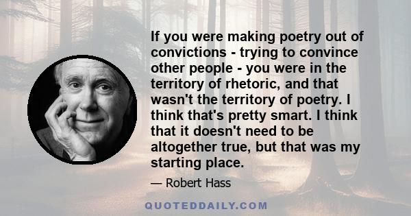 If you were making poetry out of convictions - trying to convince other people - you were in the territory of rhetoric, and that wasn't the territory of poetry. I think that's pretty smart. I think that it doesn't need