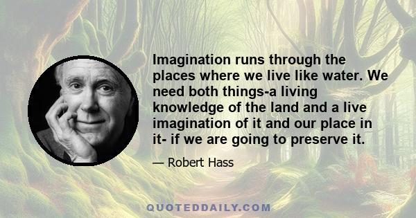 Imagination runs through the places where we live like water. We need both things-a living knowledge of the land and a live imagination of it and our place in it- if we are going to preserve it.