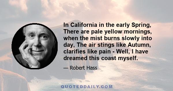 In California in the early Spring, There are pale yellow mornings, when the mist burns slowly into day, The air stings like Autumn, clarifies like pain - Well, I have dreamed this coast myself.