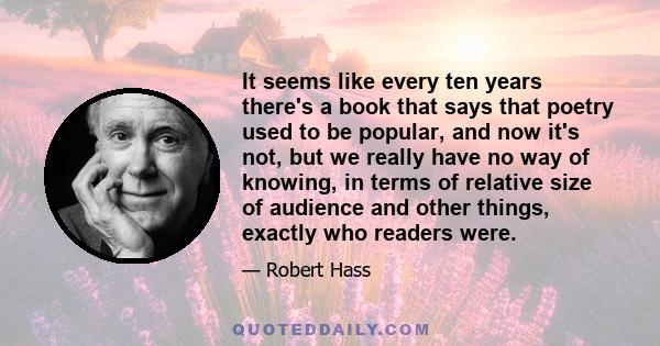 It seems like every ten years there's a book that says that poetry used to be popular, and now it's not, but we really have no way of knowing, in terms of relative size of audience and other things, exactly who readers