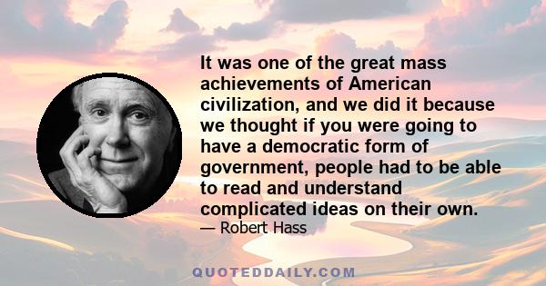 It was one of the great mass achievements of American civilization, and we did it because we thought if you were going to have a democratic form of government, people had to be able to read and understand complicated