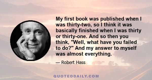 My first book was published when I was thirty-two, so I think it was basically finished when I was thirty or thirty-one. And so then you think, Well, what have you failed to do? And my answer to myself was almost