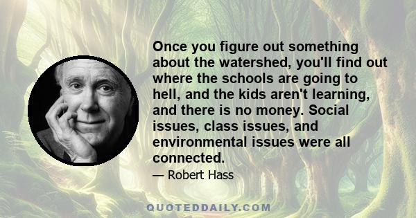 Once you figure out something about the watershed, you'll find out where the schools are going to hell, and the kids aren't learning, and there is no money. Social issues, class issues, and environmental issues were all 