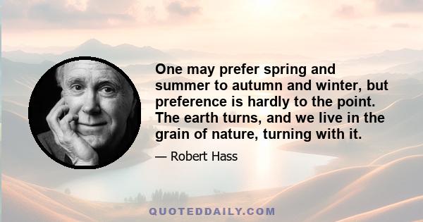 One may prefer spring and summer to autumn and winter, but preference is hardly to the point. The earth turns, and we live in the grain of nature, turning with it.