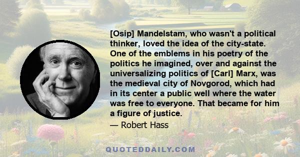 [Osip] Mandelstam, who wasn't a political thinker, loved the idea of the city-state. One of the emblems in his poetry of the politics he imagined, over and against the universalizing politics of [Carl] Marx, was the