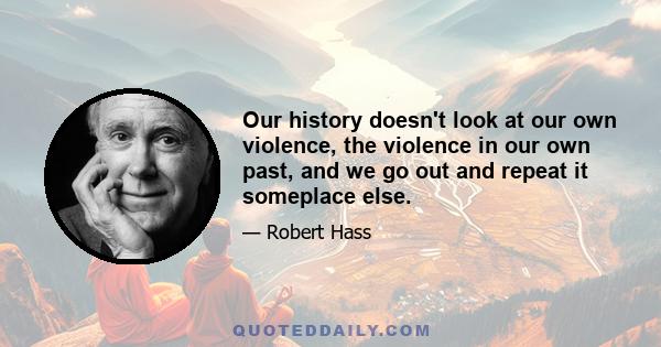 Our history doesn't look at our own violence, the violence in our own past, and we go out and repeat it someplace else.