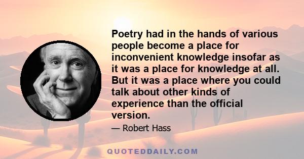 Poetry had in the hands of various people become a place for inconvenient knowledge insofar as it was a place for knowledge at all. But it was a place where you could talk about other kinds of experience than the