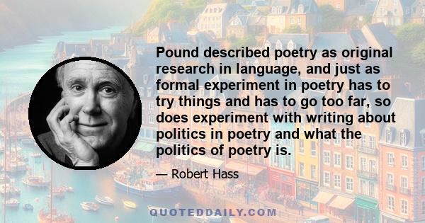 Pound described poetry as original research in language, and just as formal experiment in poetry has to try things and has to go too far, so does experiment with writing about politics in poetry and what the politics of 