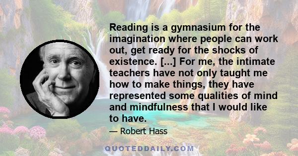 Reading is a gymnasium for the imagination where people can work out, get ready for the shocks of existence. [...] For me, the intimate teachers have not only taught me how to make things, they have represented some