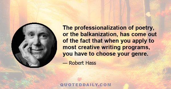 The professionalization of poetry, or the balkanization, has come out of the fact that when you apply to most creative writing programs, you have to choose your genre.