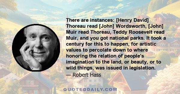 There are instances: [Henry David] Thoreau read [John] Wordsworth, [John] Muir read Thoreau, Teddy Roosevelt read Muir, and you got national parks. It took a century for this to happen, for artistic values to percolate