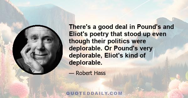 There's a good deal in Pound's and Eliot's poetry that stood up even though their politics were deplorable. Or Pound's very deplorable, Eliot's kind of deplorable.