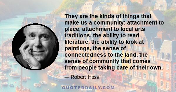 They are the kinds of things that make us a community: attachment to place, attachment to local arts traditions, the ability to read literature, the ability to look at paintings, the sense of connectedness to the land,