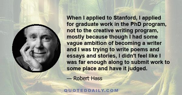 When I applied to Stanford, I applied for graduate work in the PhD program, not to the creative writing program, mostly because though I had some vague ambition of becoming a writer and I was trying to write poems and