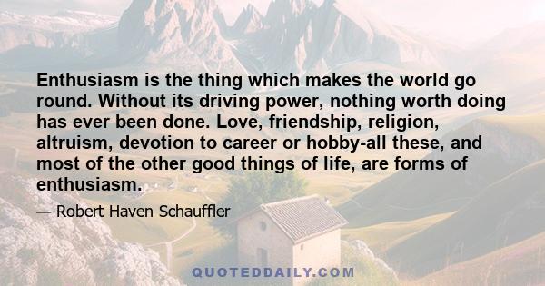 Enthusiasm is the thing which makes the world go round. Without its driving power, nothing worth doing has ever been done. Love, friendship, religion, altruism, devotion to career or hobby-all these, and most of the