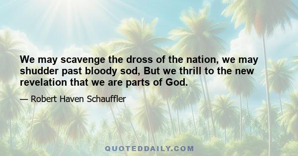 We may scavenge the dross of the nation, we may shudder past bloody sod, But we thrill to the new revelation that we are parts of God.