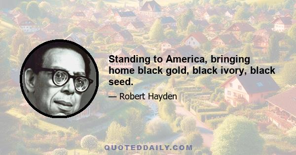 Standing to America, bringing home black gold, black ivory, black seed.