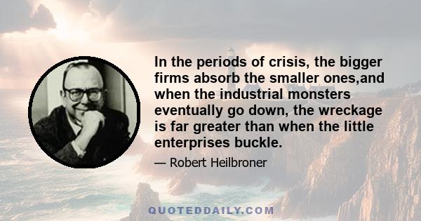 In the periods of crisis, the bigger firms absorb the smaller ones,and when the industrial monsters eventually go down, the wreckage is far greater than when the little enterprises buckle.